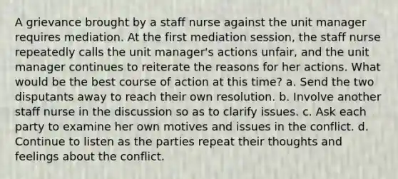 A grievance brought by a staff nurse against the unit manager requires mediation. At the first mediation session, the staff nurse repeatedly calls the unit manager's actions unfair, and the unit manager continues to reiterate the reasons for her actions. What would be the best course of action at this time? a. Send the two disputants away to reach their own resolution. b. Involve another staff nurse in the discussion so as to clarify issues. c. Ask each party to examine her own motives and issues in the conflict. d. Continue to listen as the parties repeat their thoughts and feelings about the conflict.