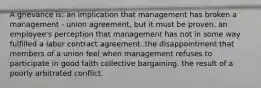 A grievance is: an implication that management has broken a management - union agreement, but it must be proven. an employee's perception that management has not in some way fulfilled a labor contract agreement. the disappointment that members of a union feel when management refuses to participate in good faith collective bargaining. the result of a poorly arbitrated conflict.