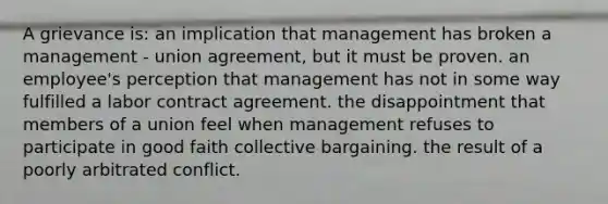 A grievance is: an implication that management has broken a management - union agreement, but it must be proven. an employee's perception that management has not in some way fulfilled a labor contract agreement. the disappointment that members of a union feel when management refuses to participate in good faith collective bargaining. the result of a poorly arbitrated conflict.