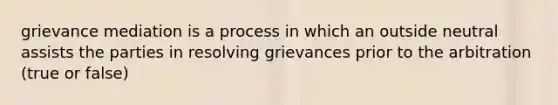 grievance mediation is a process in which an outside neutral assists the parties in resolving grievances prior to the arbitration (true or false)