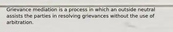 Grievance mediation is a process in which an outside neutral assists the parties in resolving grievances without the use of arbitration.