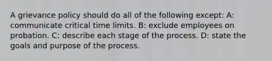 A grievance policy should do all of the following except: A: communicate critical time limits. B: exclude employees on probation. C: describe each stage of the process. D: state the goals and purpose of the process.