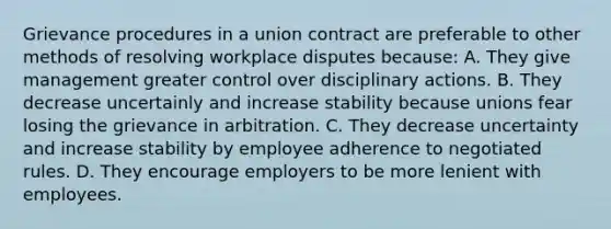 Grievance procedures in a union contract are preferable to other methods of resolving workplace disputes because: A. They give management greater control over disciplinary actions. B. They decrease uncertainly and increase stability because unions fear losing the grievance in arbitration. C. They decrease uncertainty and increase stability by employee adherence to negotiated rules. D. They encourage employers to be more lenient with employees.