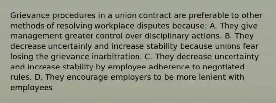 Grievance procedures in a union contract are preferable to other methods of resolving workplace disputes because: A. They give management greater control over disciplinary actions. B. They decrease uncertainly and increase stability because unions fear losing the grievance inarbitration. C. They decrease uncertainty and increase stability by employee adherence to negotiated rules. D. They encourage employers to be more lenient with employees