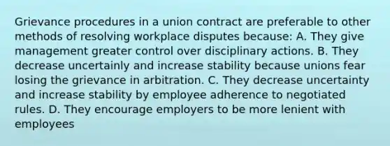 Grievance procedures in a union contract are preferable to other methods of resolving workplace disputes because: A. They give management greater control over disciplinary actions. B. They decrease uncertainly and increase stability because unions fear losing the grievance in arbitration. C. They decrease uncertainty and increase stability by employee adherence to negotiated rules. D. They encourage employers to be more lenient with employees