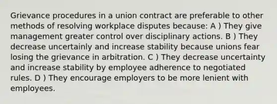 Grievance procedures in a union contract are preferable to other methods of resolving workplace disputes because: A ) They give management greater control over disciplinary actions. B ) They decrease uncertainly and increase stability because unions fear losing the grievance in arbitration. C ) They decrease uncertainty and increase stability by employee adherence to negotiated rules. D ) They encourage employers to be more lenient with employees.