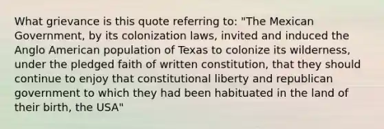 What grievance is this quote referring to: "The Mexican Government, by its colonization laws, invited and induced the Anglo American population of Texas to colonize its wilderness, under the pledged faith of written constitution, that they should continue to enjoy that constitutional liberty and republican government to which they had been habituated in the land of their birth, the USA"