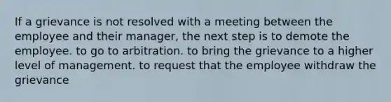 If a grievance is not resolved with a meeting between the employee and their manager, the next step is to demote the employee. to go to arbitration. to bring the grievance to a higher level of management. to request that the employee withdraw the grievance