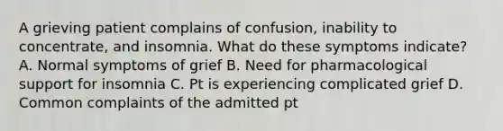 A grieving patient complains of confusion, inability to concentrate, and insomnia. What do these symptoms indicate? A. Normal symptoms of grief B. Need for pharmacological support for insomnia C. Pt is experiencing complicated grief D. Common complaints of the admitted pt