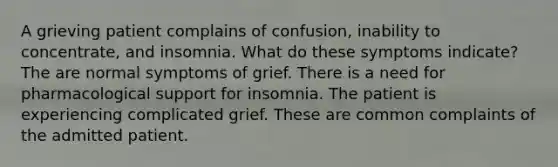 A grieving patient complains of confusion, inability to concentrate, and insomnia. What do these symptoms indicate? The are normal symptoms of grief. There is a need for pharmacological support for insomnia. The patient is experiencing complicated grief. These are common complaints of the admitted patient.