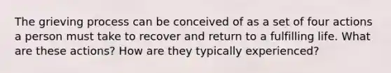 The grieving process can be conceived of as a set of four actions a person must take to recover and return to a fulfilling life. What are these actions? How are they typically experienced?