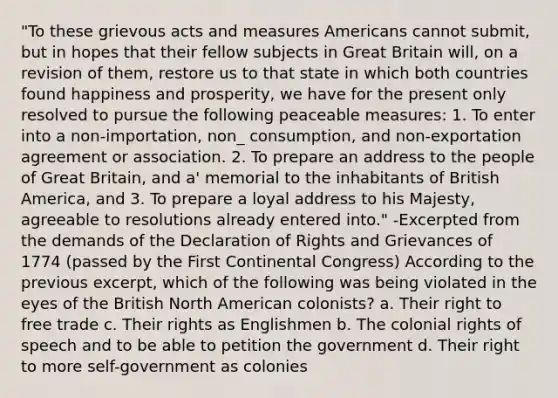 "To these grievous acts and measures Americans cannot submit, but in hopes that their fellow subjects in Great Britain will, on a revision of them, restore us to that state in which both countries found happiness and prosperity, we have for the present only resolved to pursue the following peaceable measures: 1. To enter into a non-importation, non_ consumption, and non-exportation agreement or association. 2. To prepare an address to the people of Great Britain, and a' memorial to the inhabitants of British America, and 3. To prepare a loyal address to his Majesty, agreeable to resolutions already entered into." -Excerpted from the demands of the Declaration of Rights and Grievances of 1774 (passed by the First Continental Congress) According to the previous excerpt, which of the following was being violated in the eyes of the British North American colonists? a. Their right to free trade c. Their rights as Englishmen b. The colonial rights of speech and to be able to petition the government d. Their right to more self-government as colonies