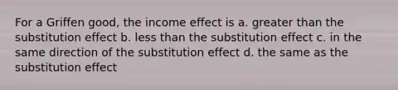 For a Griffen good, the income effect is a. greater than the substitution effect b. less than the substitution effect c. in the same direction of the substitution effect d. the same as the substitution effect