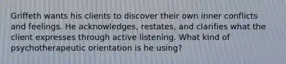 Griffeth wants his clients to discover their own inner conflicts and feelings. He acknowledges, restates, and clarifies what the client expresses through active listening. What kind of psychotherapeutic orientation is he using?