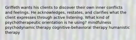 Griffeth wants his clients to discover their own inner conflicts and feelings. He acknowledges, restates, and clarifies what the client expresses through active listening. What kind of psychotherapeutic orientation is he using? mindfulness psychodynamic therapy cognitive-behavioral therapy humanistic therapy