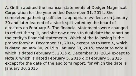 A. Griffin audited the financial statements of Dodger Magnificat Corporation for the year ended December 31, 2014. She completed gathering sufficient appropriate evidence on January 30 and later learned of a stock split voted by the board of directors on February 5. The financial statements were changed to reflect the split, and she now needs to dual date the report on the entity's financial statements. Which of the following is the proper form? a. December 31, 2014, except as to Note X, which is dated January 30, 2015 b. January 30, 2015, except to note X which is dated February 5, 2015 c. December 31, 2014 except to Note X which is dated February 5, 2015 d.c February 5, 2015 except for the date of the auditor's report, for which the date is January 30, 2015