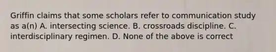 Griffin claims that some scholars refer to communication study as a(n) A. intersecting science. B. crossroads discipline. C. interdisciplinary regimen. D. None of the above is correct