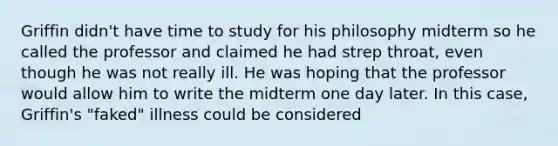 Griffin didn't have time to study for his philosophy midterm so he called the professor and claimed he had strep throat, even though he was not really ill. He was hoping that the professor would allow him to write the midterm one day later. In this case, Griffin's "faked" illness could be considered