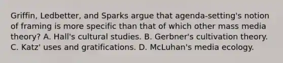 Griffin, Ledbetter, and Sparks argue that agenda-setting's notion of framing is more specific than that of which other mass media theory? A. Hall's cultural studies. B. Gerbner's cultivation theory. C. Katz' uses and gratifications. D. McLuhan's media ecology.