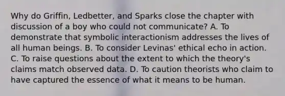 Why do Griffin, Ledbetter, and Sparks close the chapter with discussion of a boy who could not communicate? A. To demonstrate that symbolic interactionism addresses the lives of all human beings. B. To consider Levinas' ethical echo in action. C. To raise questions about the extent to which the theory's claims match observed data. D. To caution theorists who claim to have captured the essence of what it means to be human.