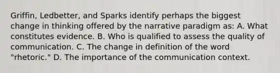 Griffin, Ledbetter, and Sparks identify perhaps the biggest change in thinking offered by the narrative paradigm as: A. What constitutes evidence. B. Who is qualified to assess the quality of communication. C. The change in definition of the word "rhetoric." D. The importance of the communication context.