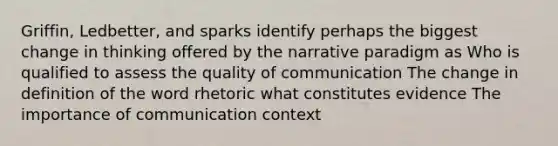 Griffin, Ledbetter, and sparks identify perhaps the biggest change in thinking offered by the narrative paradigm as Who is qualified to assess the quality of communication The change in definition of the word rhetoric what constitutes evidence The importance of communication context