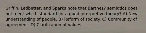 Griffin, Ledbetter, and Sparks note that Barthes? semiotics does not meet which standard for a good interpretive theory? A) New understanding of people. B) Reform of society. C) Community of agreement. D) Clarification of values.