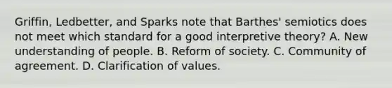 Griffin, Ledbetter, and Sparks note that Barthes' semiotics does not meet which standard for a good interpretive theory? A. New understanding of people. B. Reform of society. C. Community of agreement. D. Clarification of values.