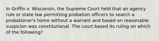 In Griffin v. Wisconsin, the Supreme Court held that an agency rule or state law permitting probation officers to search a probationer's home without a warrant and based on reasonable suspicion was constitutional. The court based its ruling on which of the following?