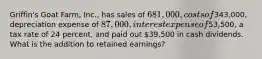 Griffin's Goat Farm, Inc., has sales of 681,000, costs of343,000, depreciation expense of 87,000, interest expense of53,500, a tax rate of 24 percent, and paid out 39,500 in cash dividends. What is the addition to retained earnings?