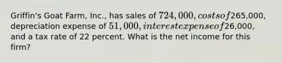 Griffin's Goat Farm, Inc., has sales of 724,000, costs of265,000, depreciation expense of 51,000, interest expense of26,000, and a tax rate of 22 percent. What is the net income for this firm?