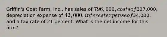 Griffin's Goat Farm, Inc., has sales of 796,000, costs of327,000, depreciation expense of 42,000, interest expense of34,000, and a tax rate of 21 percent. What is the net income for this firm?