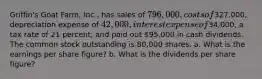 Griffin's Goat Farm, Inc., has sales of 796,000, costs of327,000, depreciation expense of 42,000, interest expense of34,000, a tax rate of 21 percent, and paid out 95,000 in cash dividends. The common stock outstanding is 80,000 shares. a. What is the earnings per share figure? b. What is the dividends per share figure?