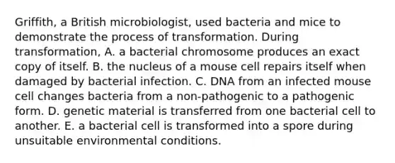 Griffith, a British microbiologist, used bacteria and mice to demonstrate the process of transformation. During transformation, A. a bacterial chromosome produces an exact copy of itself. B. the nucleus of a mouse cell repairs itself when damaged by bacterial infection. C. DNA from an infected mouse cell changes bacteria from a non-pathogenic to a pathogenic form. D. genetic material is transferred from one bacterial cell to another. E. a bacterial cell is transformed into a spore during unsuitable environmental conditions.