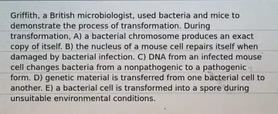 Griffith, a British microbiologist, used bacteria and mice to demonstrate the process of transformation. During transformation, A) a bacterial chromosome produces an exact copy of itself. B) the nucleus of a mouse cell repairs itself when damaged by bacterial infection. C) DNA from an infected mouse cell changes bacteria from a nonpathogenic to a pathogenic form. D) genetic material is transferred from one bacterial cell to another. E) a bacterial cell is transformed into a spore during unsuitable environmental conditions.