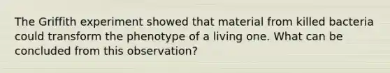 The Griffith experiment showed that material from killed bacteria could transform the phenotype of a living one. What can be concluded from this observation?