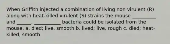 When Griffith injected a combination of living non-virulent (R) along with heat-killed virulent (S) strains the mouse __________ and ______, ___________ bacteria could be isolated from the mouse. a. died; live, smooth b. lived; live, rough c. died; heat-killed, smooth