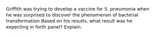 Griffith was trying to develop a vaccine for S. pneumonia when he was surprised to discover the phenomenon of bacterial transformation Based on his results, what result was he expecting in forth panel? Explain.