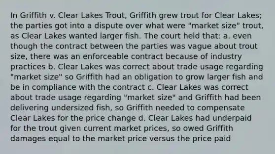 In Griffith v. Clear Lakes Trout, Griffith grew trout for Clear Lakes; the parties got into a dispute over what were "market size" trout, as Clear Lakes wanted larger fish. The court held that: a. even though the contract between the parties was vague about trout size, there was an enforceable contract because of industry practices b. Clear Lakes was correct about trade usage regarding "market size" so Griffith had an obligation to grow larger fish and be in compliance with the contract c. Clear Lakes was correct about trade usage regarding "market size" and Griffith had been delivering undersized fish, so Griffith needed to compensate Clear Lakes for the price change d. Clear Lakes had underpaid for the trout given current market prices, so owed Griffith damages equal to the market price versus the price paid