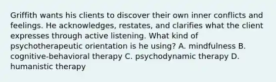 Griffith wants his clients to discover their own inner conflicts and feelings. He acknowledges, restates, and clarifies what the client expresses through active listening. What kind of psychotherapeutic orientation is he using? A. mindfulness B. cognitive-behavioral therapy C. psychodynamic therapy D. humanistic therapy