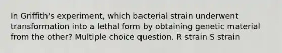 In Griffith's experiment, which bacterial strain underwent transformation into a lethal form by obtaining genetic material from the other? Multiple choice question. R strain S strain