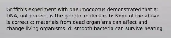 Griffith's experiment with pneumococcus demonstrated that a: DNA, not protein, is the genetic molecule. b: None of the above is correct c: materials from dead organisms can affect and change living organisms. d: smooth bacteria can survive heating