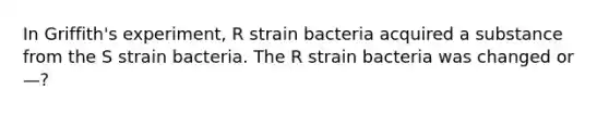 In Griffith's experiment, R strain bacteria acquired a substance from the S strain bacteria. The R strain bacteria was changed or—?