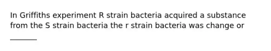 In Griffiths experiment R strain bacteria acquired a substance from the S strain bacteria the r strain bacteria was change or _______