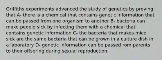 Griffiths experiments advanced the study of genetics by proving that A- there is a chemical that contains genetic information that can be passed from one organism to another B- bacteria can make people sick by infecting them with a chemical that contains genetic information C- the bacteria that makes mice sick are the same bacteria that can be grown in a culture dish in a laboratory D- genetic information can be passed rom parents to their offspring during sexual reproduction