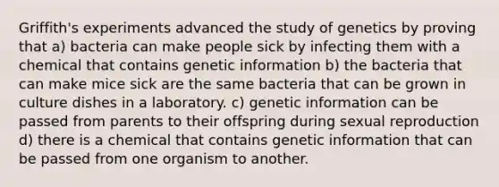 Griffith's experiments advanced the study of genetics by proving that a) bacteria can make people sick by infecting them with a chemical that contains genetic information b) the bacteria that can make mice sick are the same bacteria that can be grown in culture dishes in a laboratory. c) genetic information can be passed from parents to their offspring during sexual reproduction d) there is a chemical that contains genetic information that can be passed from one organism to another.