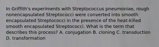 In Griffith's experiments with Streptococcus pneumoniae, rough nonencapsulated Streptococci were converted into smooth encapsulated Streptococci in the presence of the heat-killed smooth encapsulated Streptococci. What is the term that describes this process? A. conjugation B. cloning C. transduction D. transformation