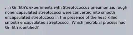 . In Griffith's experiments with Streptococcus pneumoniae, rough nonencapsulated streptococci were converted into smooth encapsulated streptococci in the presence of the heat-killed smooth encapsulated streptococci. Which microbial process had Griffith identified?