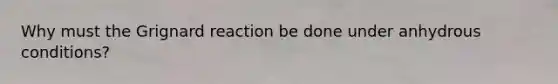 Why must the Grignard reaction be done under anhydrous conditions?