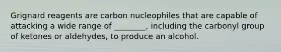 Grignard reagents are carbon nucleophiles that are capable of attacking a wide range of ________, including the carbonyl group of ketones or aldehydes, to produce an alcohol.